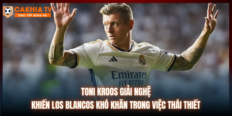 Toni Kroos giải nghệ khiến Los Blancos khó khăn trong việc thái thiết