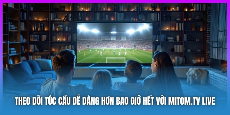 Theo dõi túc cầu dễ dàng hơn bao giờ hết với Mitom.tv Live